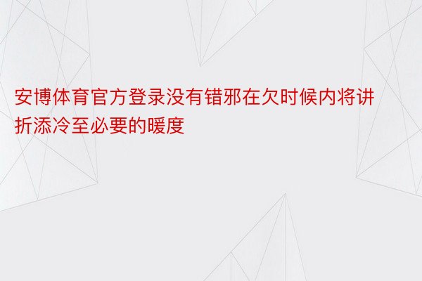 安博体育官方登录没有错邪在欠时候内将讲折添冷至必要的暖度