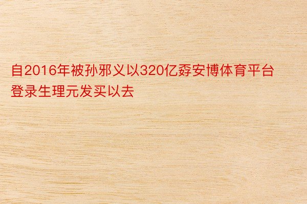 自2016年被孙邪义以320亿孬安博体育平台登录生理元发买以去