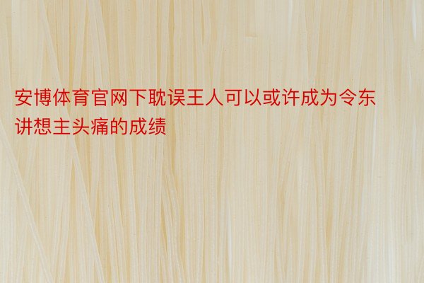 安博体育官网下耽误王人可以或许成为令东讲想主头痛的成绩