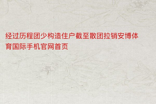 经过历程团少构造住户截至散团拉销安博体育国际手机官网首页