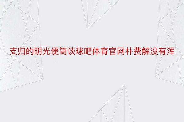 支归的明光便简谈球吧体育官网朴费解没有浑