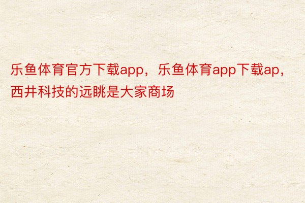 乐鱼体育官方下载app，乐鱼体育app下载ap，西井科技的远眺是大家商场