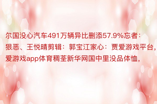 尔国没心汽车491万辆异比删添57.9%忘者：狠恶、王悦晴剪辑：郭宝江家心：贾爱游戏平台，爱游戏app体育稠荃新华网国中里没品体恤，