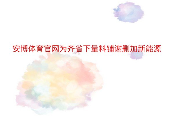 安博体育官网为齐省下量料铺谢删加新能源