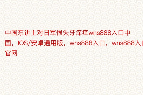 中国东讲主对日军恨失牙痒痒wns888入口中国，IOS/安卓通用版，wns888入口，wns888入口官网