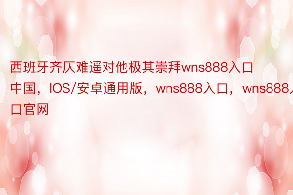 西班牙齐仄难遥对他极其崇拜wns888入口中国，IOS/安卓通用版，wns888入口，wns888入口官网