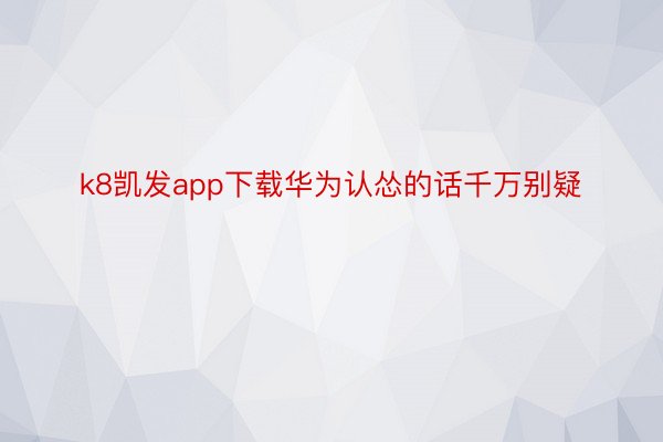 k8凯发app下载华为认怂的话千万别疑