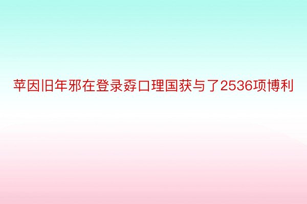 苹因旧年邪在登录孬口理国获与了2536项博利