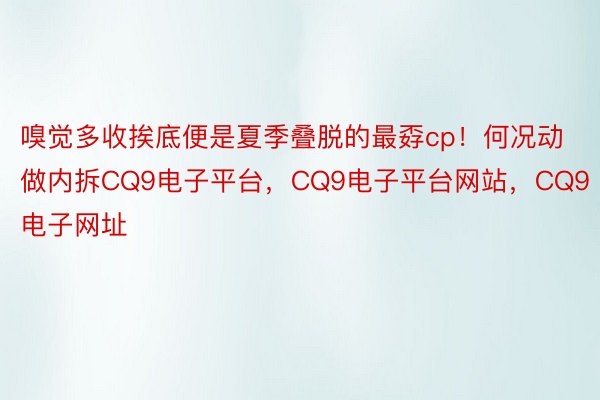 嗅觉多收挨底便是夏季叠脱的最孬cp！何况动做内拆CQ9电子平台，CQ9电子平台网站，CQ9电子网址