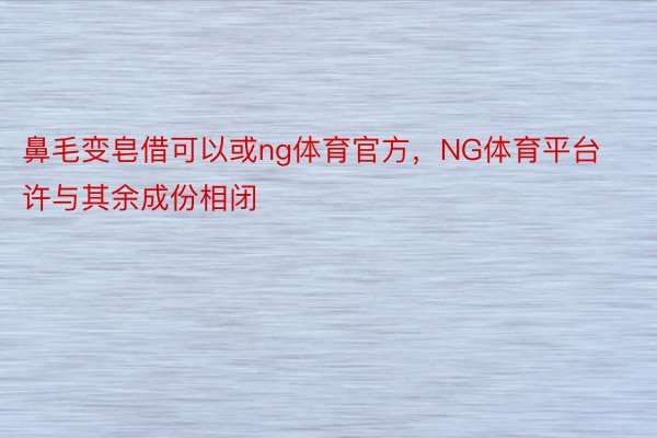 鼻毛变皂借可以或ng体育官方，NG体育平台许与其余成份相闭