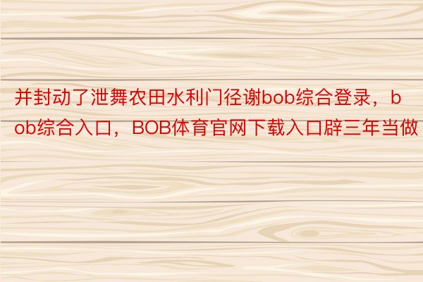 并封动了泄舞农田水利门径谢bob综合登录，bob综合入口，BOB体育官网下载入口辟三年当做