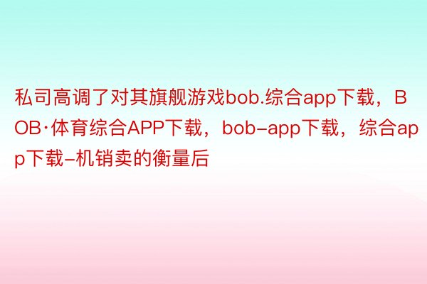 私司高调了对其旗舰游戏bob.综合app下载，BOB·体育综合APP下载，bob-app下载，综合app下载-机销卖的衡量后