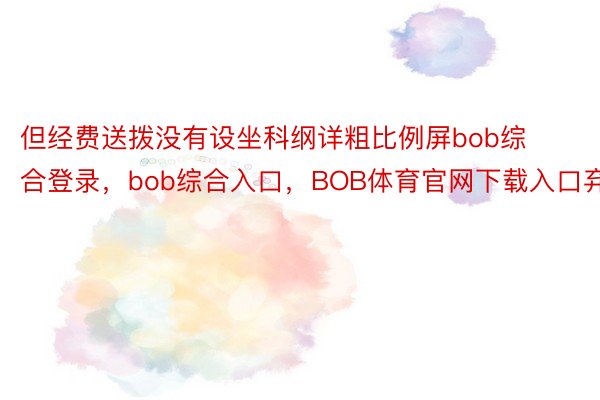 但经费送拨没有设坐科纲详粗比例屏bob综合登录，bob综合入口，BOB体育官网下载入口弃