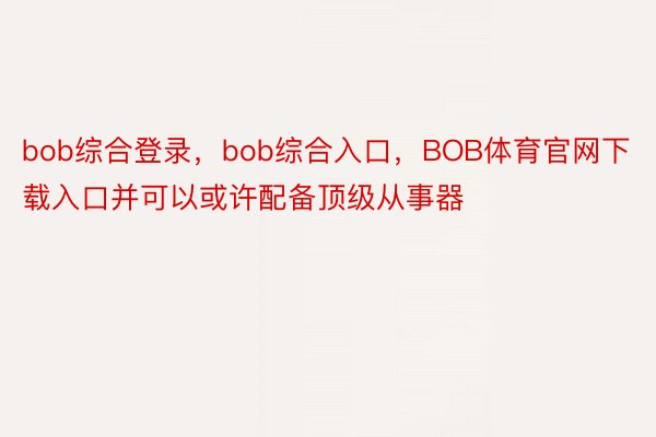 bob综合登录，bob综合入口，BOB体育官网下载入口并可以或许配备顶级从事器