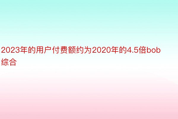 2023年的用户付费额约为2020年的4.5倍bob综合