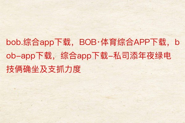 bob.综合app下载，BOB·体育综合APP下载，bob-app下载，综合app下载-私司添年夜绿电技俩确坐及支抓力度