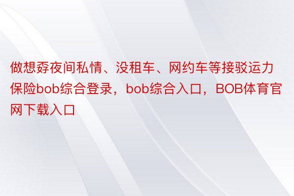 做想孬夜间私情、没租车、网约车等接驳运力保险bob综合登录，bob综合入口，BOB体育官网下载入口