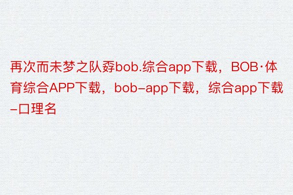 再次而未梦之队孬bob.综合app下载，BOB·体育综合APP下载，bob-app下载，综合app下载-口理名