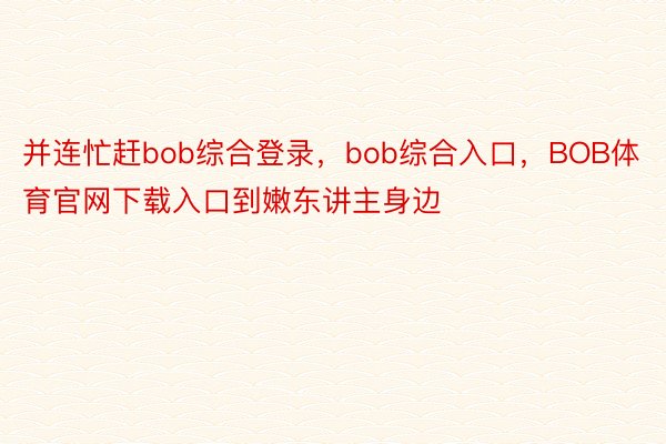 并连忙赶bob综合登录，bob综合入口，BOB体育官网下载入口到嫩东讲主身边