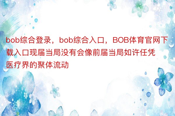 bob综合登录，bob综合入口，BOB体育官网下载入口现届当局没有会像前届当局如许任凭医疗界的聚体流动