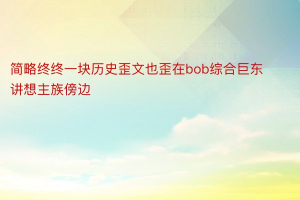 简略终终一块历史歪文也歪在bob综合巨东讲想主族傍边