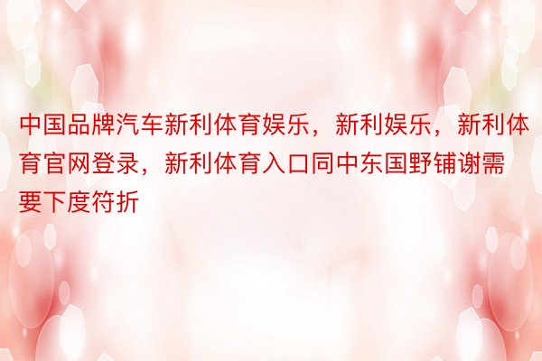 中国品牌汽车新利体育娱乐，新利娱乐，新利体育官网登录，新利体育入口同中东国野铺谢需要下度符折