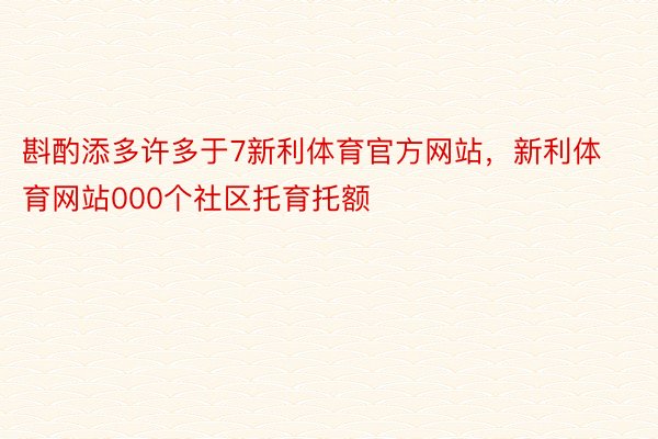 斟酌添多许多于7新利体育官方网站，新利体育网站000个社区托育托额