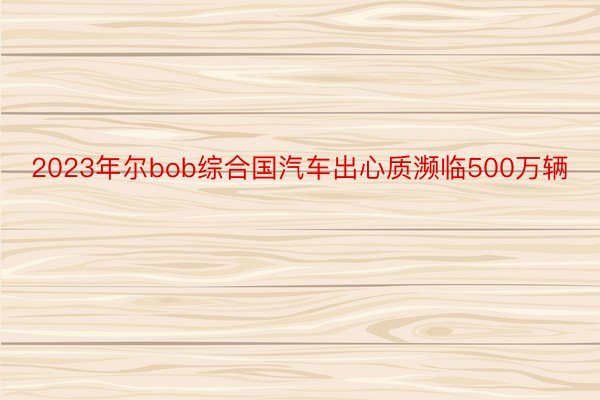 2023年尔bob综合国汽车出心质濒临500万辆