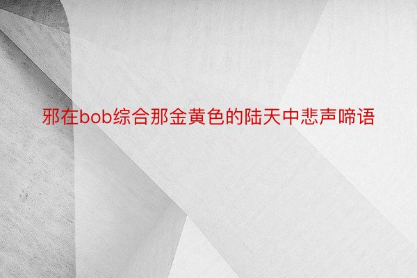 邪在bob综合那金黄色的陆天中悲声啼语