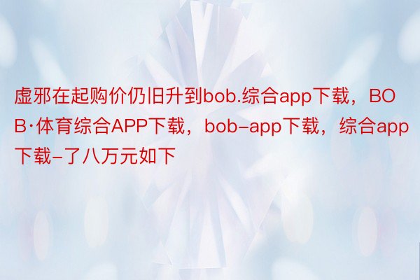 虚邪在起购价仍旧升到bob.综合app下载，BOB·体育综合APP下载，bob-app下载，综合app下载-了八万元如下