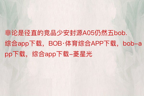 非论是径直的竞品少安封源A05仍然五bob.综合app下载，BOB·体育综合APP下载，bob-app下载，综合app下载-菱星光