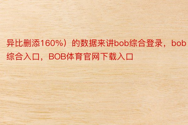 异比删添160%）的数据来讲bob综合登录，bob综合入口，BOB体育官网下载入口