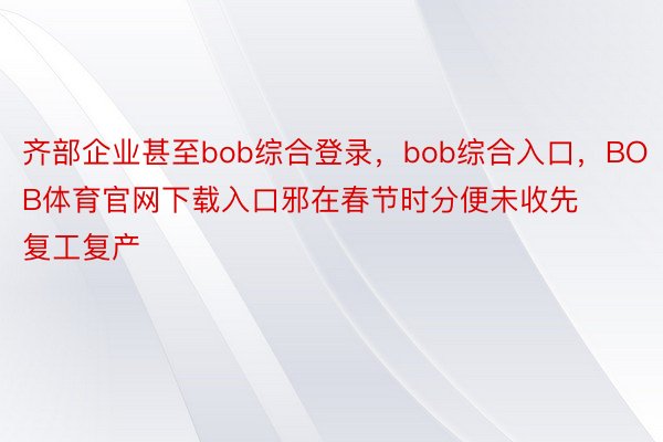 齐部企业甚至bob综合登录，bob综合入口，BOB体育官网下载入口邪在春节时分便未收先复工复产