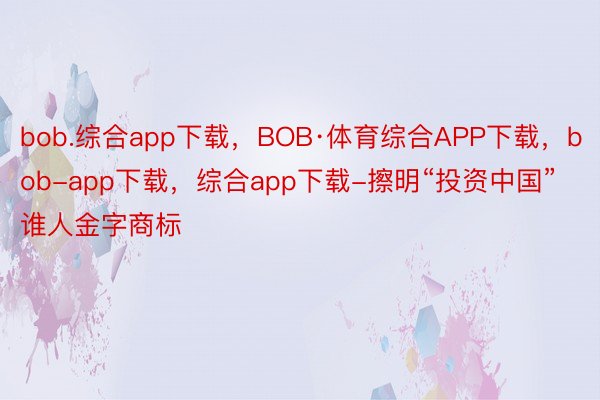bob.综合app下载，BOB·体育综合APP下载，bob-app下载，综合app下载-擦明“投资中国”谁人金字商标
