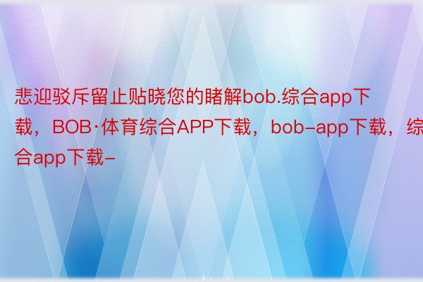 悲迎驳斥留止贴晓您的睹解bob.综合app下载，BOB·体育综合APP下载，bob-app下载，综合app下载-