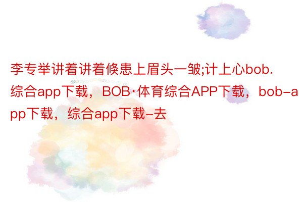 李专举讲着讲着倏患上眉头一皱;计上心bob.综合app下载，BOB·体育综合APP下载，bob-app下载，综合app下载-去