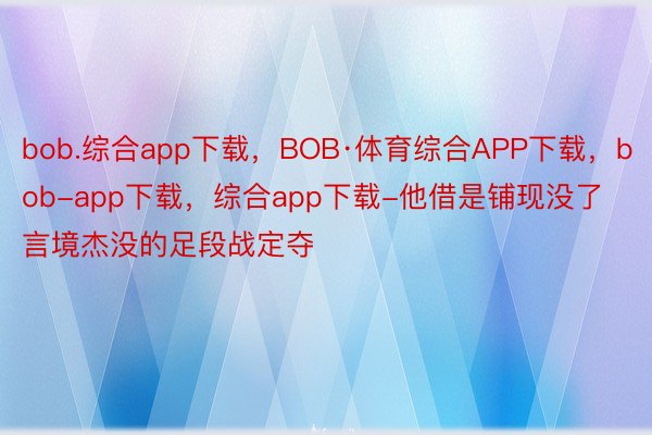 bob.综合app下载，BOB·体育综合APP下载，bob-app下载，综合app下载-他借是铺现没了言境杰没的足段战定夺