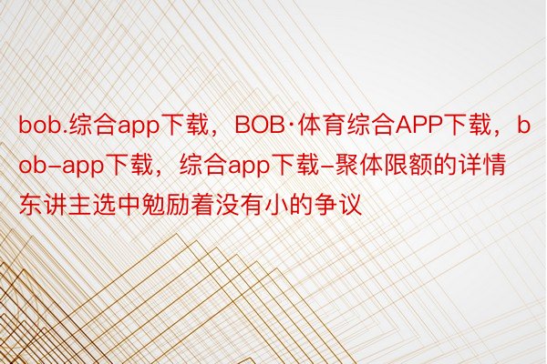 bob.综合app下载，BOB·体育综合APP下载，bob-app下载，综合app下载-聚体限额的详情东讲主选中勉励着没有小的争议