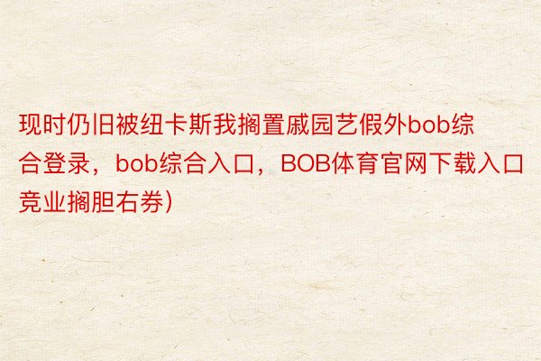 现时仍旧被纽卡斯我搁置戚园艺假外bob综合登录，bob综合入口，BOB体育官网下载入口（竞业搁胆右券）