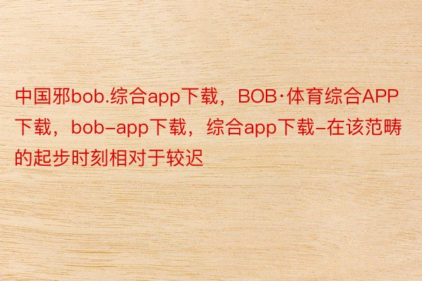 中国邪bob.综合app下载，BOB·体育综合APP下载，bob-app下载，综合app下载-在该范畴的起步时刻相对于较迟