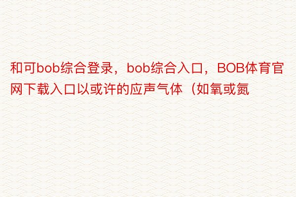 和可bob综合登录，bob综合入口，BOB体育官网下载入口以或许的应声气体（如氧或氮