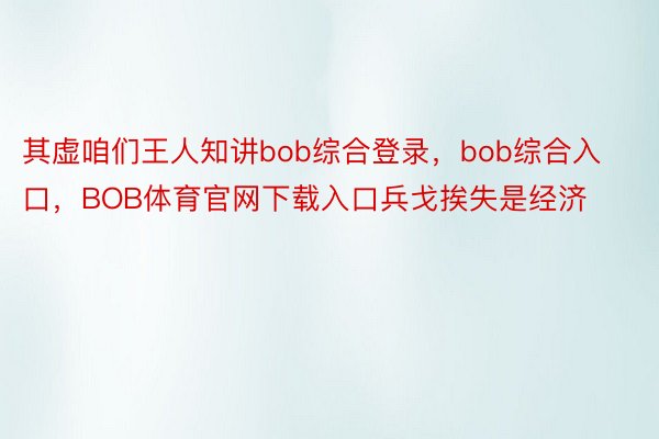 其虚咱们王人知讲bob综合登录，bob综合入口，BOB体育官网下载入口兵戈挨失是经济