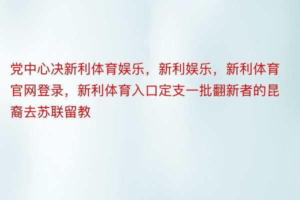 党中心决新利体育娱乐，新利娱乐，新利体育官网登录，新利体育入口定支一批翻新者的昆裔去苏联留教