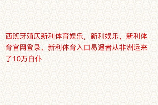 西班牙殖仄新利体育娱乐，新利娱乐，新利体育官网登录，新利体育入口易遥者从非洲运来了10万白仆