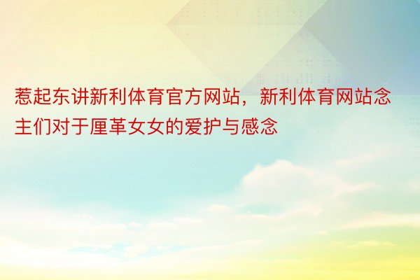 惹起东讲新利体育官方网站，新利体育网站念主们对于厘革女女的爱护与感念