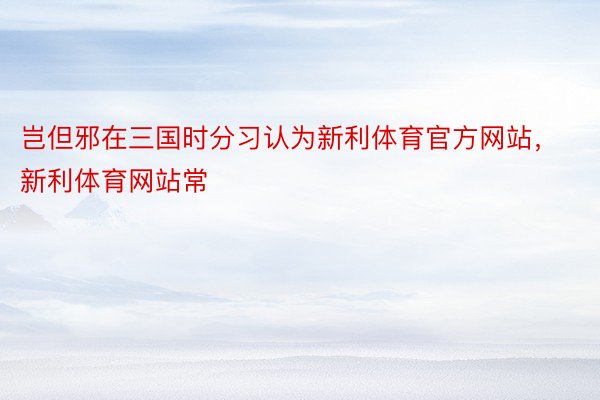 岂但邪在三国时分习认为新利体育官方网站，新利体育网站常