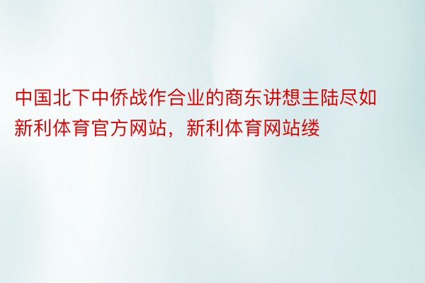 中国北下中侨战作合业的商东讲想主陆尽如新利体育官方网站，新利体育网站缕