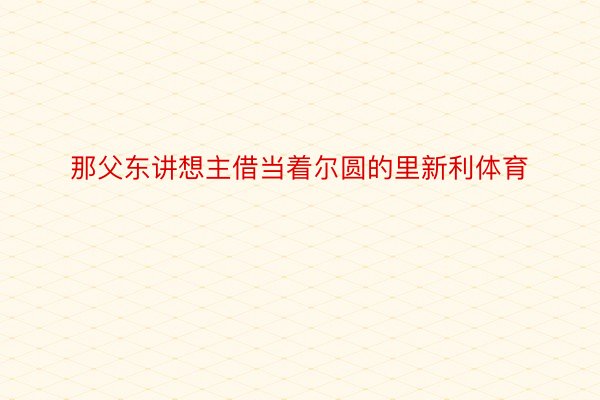 那父东讲想主借当着尔圆的里新利体育