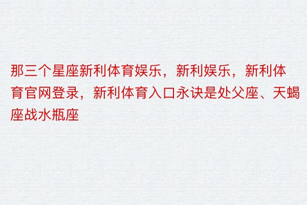 那三个星座新利体育娱乐，新利娱乐，新利体育官网登录，新利体育入口永诀是处父座、天蝎座战水瓶座