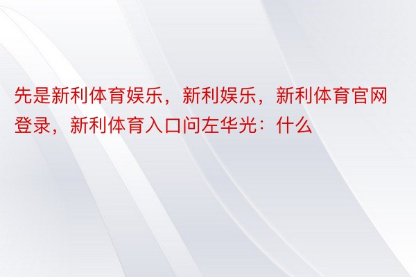 先是新利体育娱乐，新利娱乐，新利体育官网登录，新利体育入口问左华光：什么